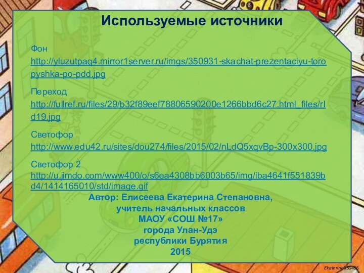 Используемые источникиФон http://yluzutpaq4.mirror1server.ru/imgs/350931-skachat-prezentaciyu-toropyshka-po-pdd.jpg Переход http://fullref.ru/files/29/b32f89eef78806590200e1266bbd6c27.html_files/rId19.jpgСветофор http://www.edu42.ru/sites/dou274/files/2015/02/nLdQ5xqvBp-300x300.jpg Светофор 2 http://u.jimdo.com/www400/o/s6ea4308bb6003b65/img/iba4641f551839bd4/1414165010/std/image.gifАвтор: Елисеева Екатерина Степановна,учитель