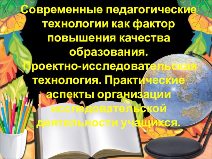 Современные педагогические технологии как фактор повышения качества образования.  Проектно-исследовательская технология. Практические