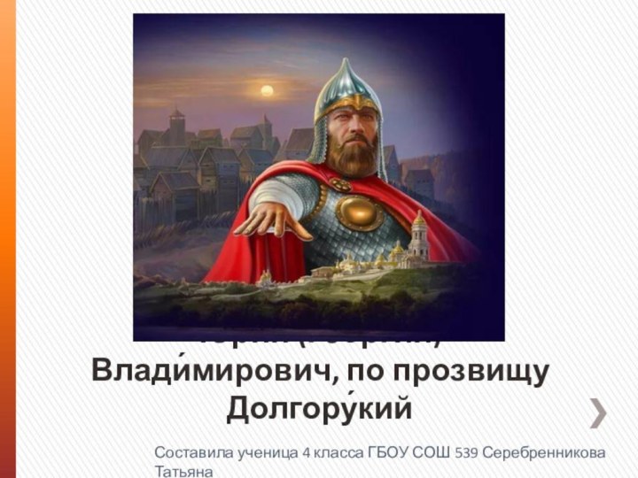 Ю́рий (Гео́ргий) Влади́мирович, по прозвищу Долгору́кий Составила ученица 4 класса ГБОУ СОШ 539 Серебренникова Татьяна