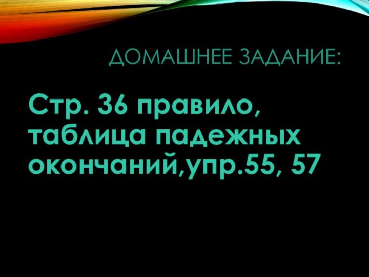 Домашнее задание:Стр. 36 правило, таблица падежных окончаний,упр.55, 57