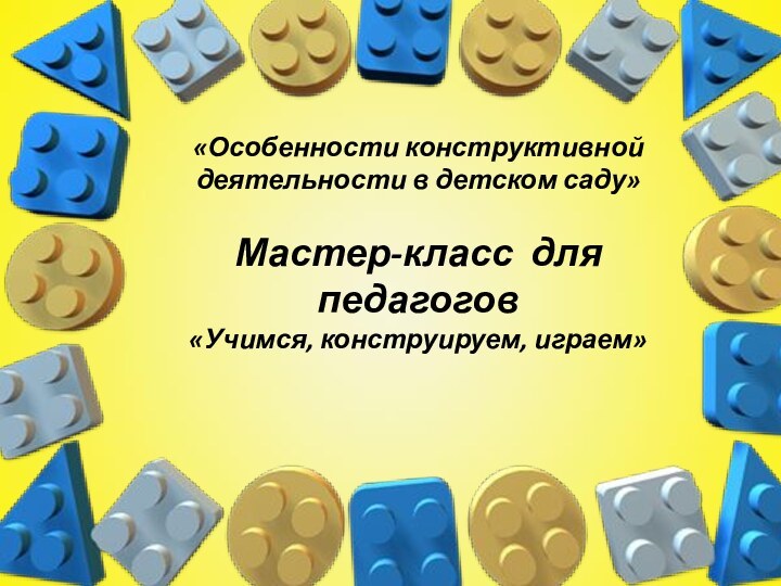 «Особенности конструктивной деятельности в детском саду»  Мастер-класс для педагогов «Учимся, конструируем, играем»