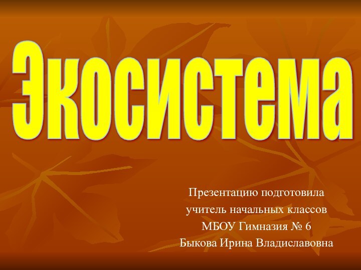 Презентацию подготовила учитель начальных классов МБОУ Гимназия № 6 Быкова Ирина ВладиславовнаЭкосистема