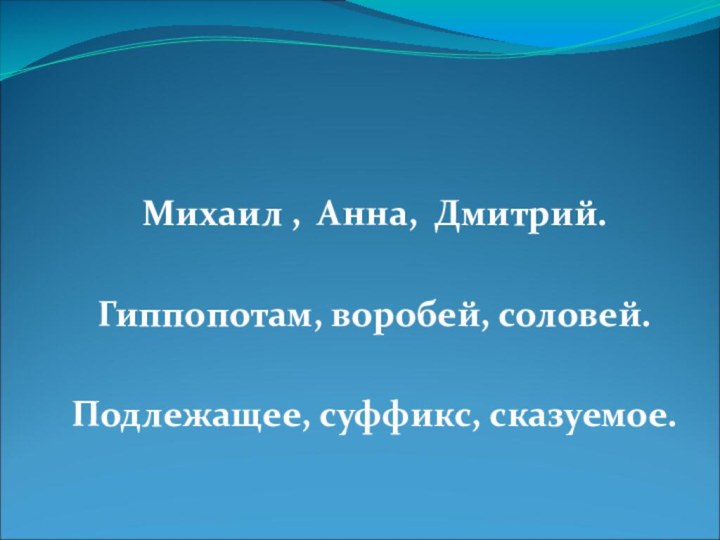 Михаил , Анна, Дмитрий.Гиппопотам, воробей, соловей.Подлежащее, суффикс, сказуемое.