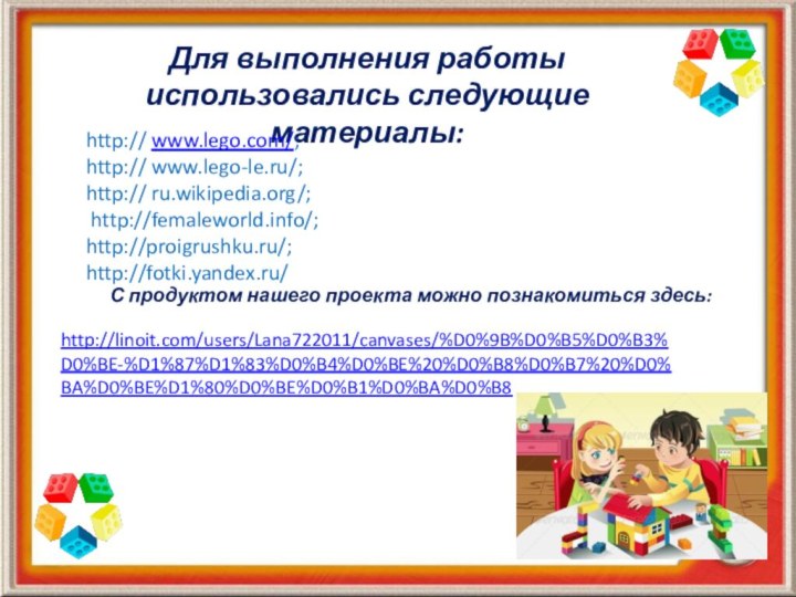 Для выполнения работы использовались следующие материалы:http:// www.lego.com/;http:// www.lego-le.ru/;http:// ru.wikipedia.org/; http://femaleworld.info/;http://proigrushku.ru/;http://fotki.yandex.ru/http://linoit.com/users/Lana722011/canvases/%D0%9B%D0%B5%D0%B3%D0%BE-%D1%87%D1%83%D0%B4%D0%BE%20%D0%B8%D0%B7%20%D0%BA%D0%BE%D1%80%D0%BE%D0%B1%D0%BA%D0%B8С продуктом нашего проекта можно познакомиться здесь: