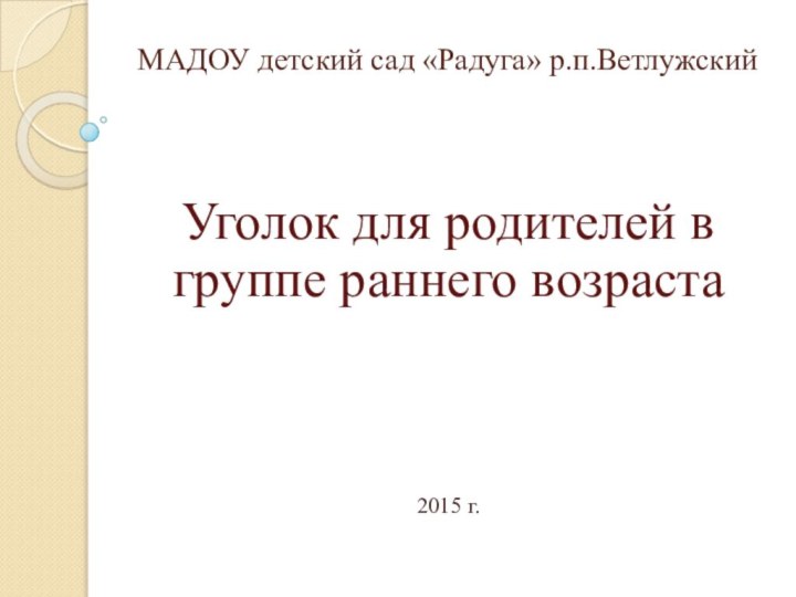 МАДОУ детский сад «Радуга» р.п.ВетлужскийУголок для родителей в группе раннего возраста2015 г.