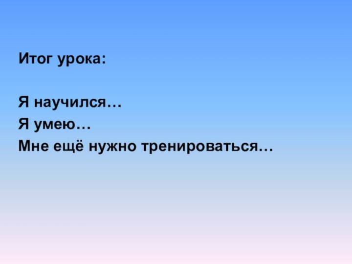 Итог урока:Я научился…Я умею…Мне ещё нужно тренироваться…