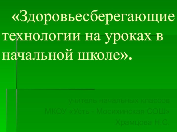 «Здоровьесберегающие технологии на уроках в начальной школе».учитель начальных классовМКОУ «Усть - Мосихинская СОШ»Храмцова Н.С.