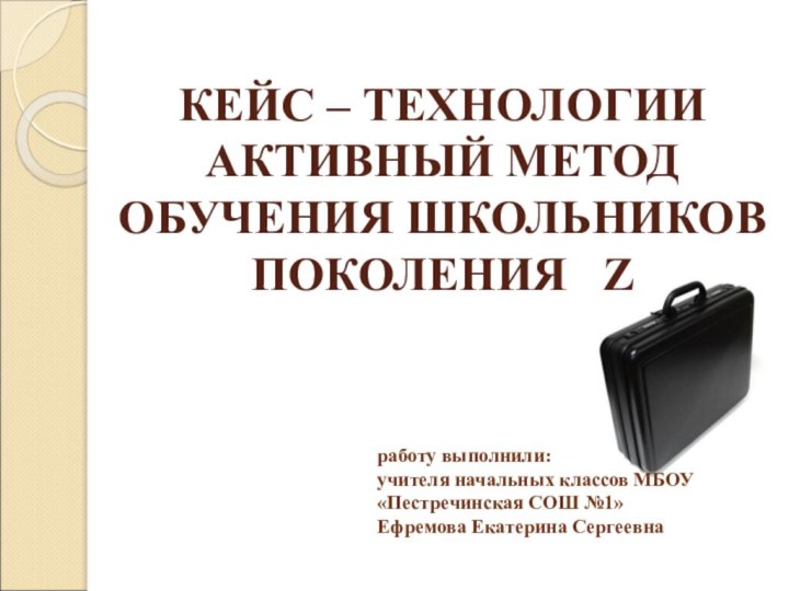 КЕЙС – ТЕХНОЛОГИИ АКТИВНЫЙ МЕТОД ОБУЧЕНИЯ ШКОЛЬНИКОВ ПОКОЛЕНИЯ  Z работу выполнили: