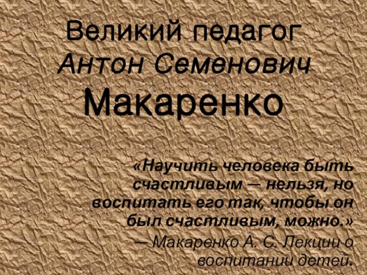 Великий педагог  Антон Семенович Макаренко«Научить человека быть счастливым — нельзя, но воспитать