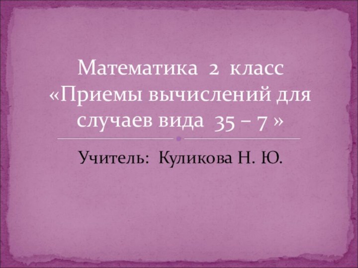 Учитель: Куликова Н. Ю.Математика 2 класс  «Приемы вычислений для случаев вида 35 – 7 »