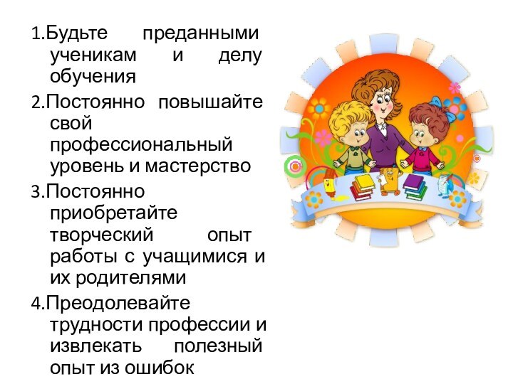 1.Будьте преданными ученикам и делу обучения2.Постоянно повышайте свой профессиональный уровень и мастерство3.Постоянно