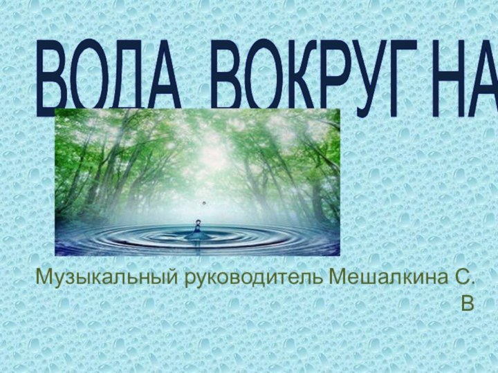 ВОДА ВОКРУГ НАСМузыкальный руководитель Мешалкина С.В