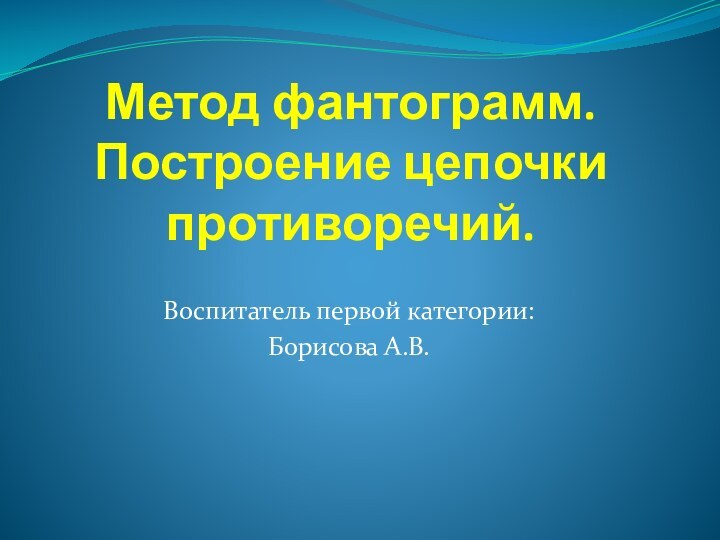 Метод фантограмм. Построение цепочки противоречий.Воспитатель первой категории:Борисова А.В.