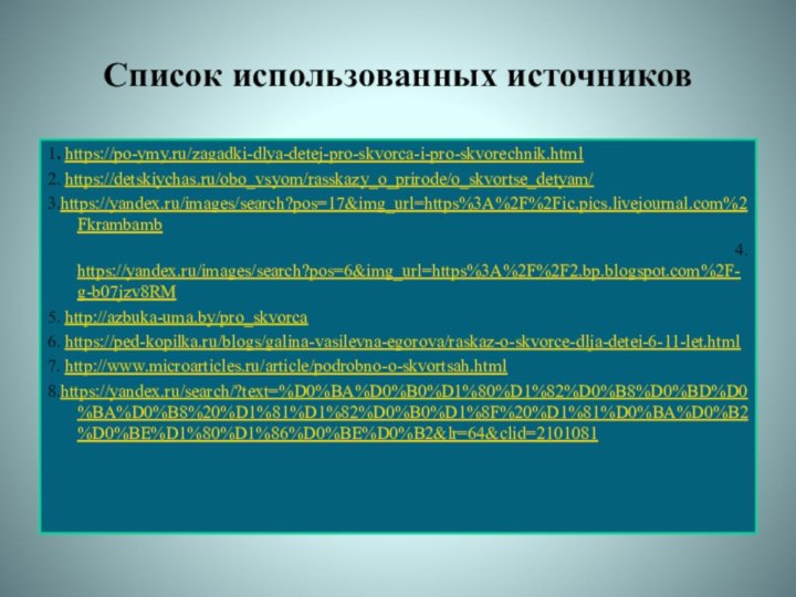 Список использованных источников1. https://po-ymy.ru/zagadki-dlya-detej-pro-skvorca-i-pro-skvorechnik.html2. https://detskiychas.ru/obo_vsyom/rasskazy_o_prirode/o_skvortse_detyam/3.https://yandex.ru/images/search?pos=17&img_url=https%3A%2F%2Fic.pics.livejournal.com%2Fkrambamb 4. https://yandex.ru/images/search?pos=6&img_url=https%3A%2F%2F2.bp.blogspot.com%2F-g-b07jzv8RM5. http://azbuka-uma.by/pro_skvorca6. https://ped-kopilka.ru/blogs/galina-vasilevna-egorova/raskaz-o-skvorce-dlja-detei-6-11-let.html7. http://www.microarticles.ru/article/podrobno-o-skvortsah.html8.https://yandex.ru/search/?text=%D0%BA%D0%B0%D1%80%D1%82%D0%B8%D0%BD%D0%BA%D0%B8%20%D1%81%D1%82%D0%B0%D1%8F%20%D1%81%D0%BA%D0%B2%D0%BE%D1%80%D1%86%D0%BE%D0%B2&lr=64&clid=2101081