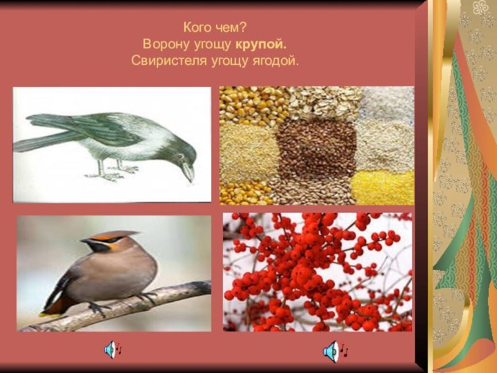 Кого чем? Ворону угощу крупой. Свиристеля угощу ягодой.