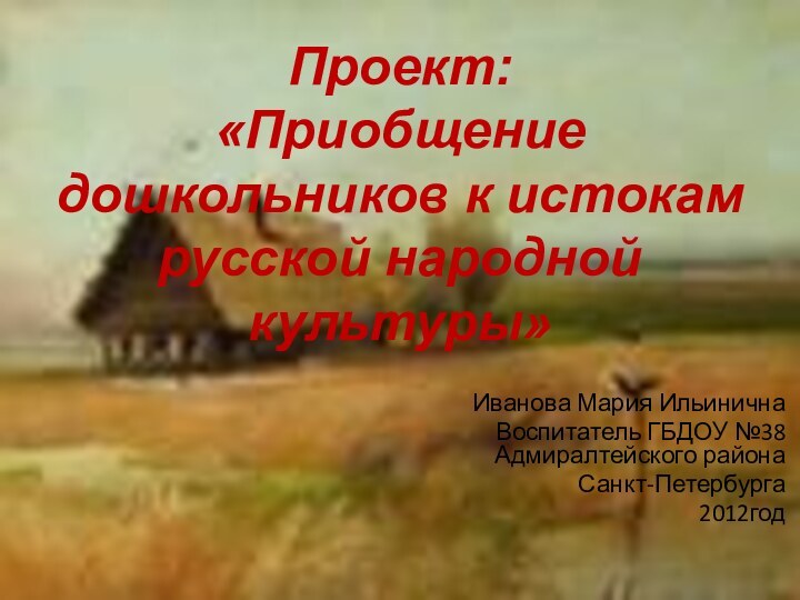 Проект:  «Приобщение дошкольников к истокам русской народной культуры»Иванова Мария ИльиничнаВоспитатель ГБДОУ №38 Адмиралтейского района Санкт-Петербурга2012год