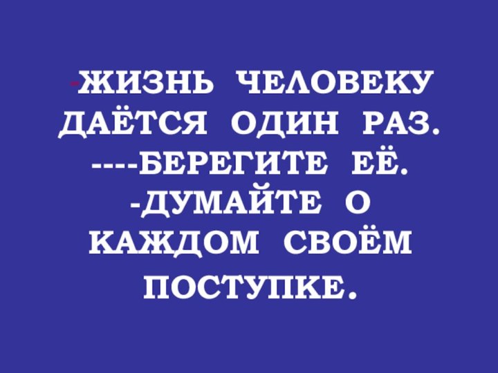 -ЖИЗНЬ ЧЕЛОВЕКУ ДАЁТСЯ ОДИН РАЗ. ----БЕРЕГИТЕ ЕЁ.  -ДУМАЙТЕ О КАЖДОМ СВОЁМ ПОСТУПКЕ.