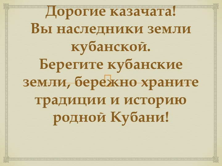 Дорогие казачата! Вы наследники земли кубанской. Берегите кубанские земли, бережно храните