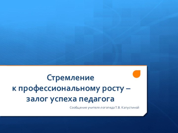 Стремление  к профессиональному росту – залог успеха педагогаСообщение учителя-логопеда Т.В. Капустиной