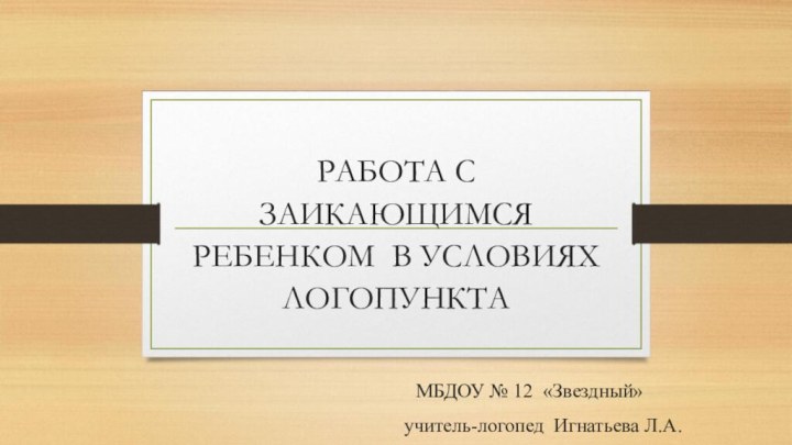 РАБОТА С ЗАИКАЮЩИМСЯ РЕБЕНКОМ В УСЛОВИЯХ ЛОГОПУНКТА МБДОУ № 12 «Звездный» учитель-логопед Игнатьева Л.А.