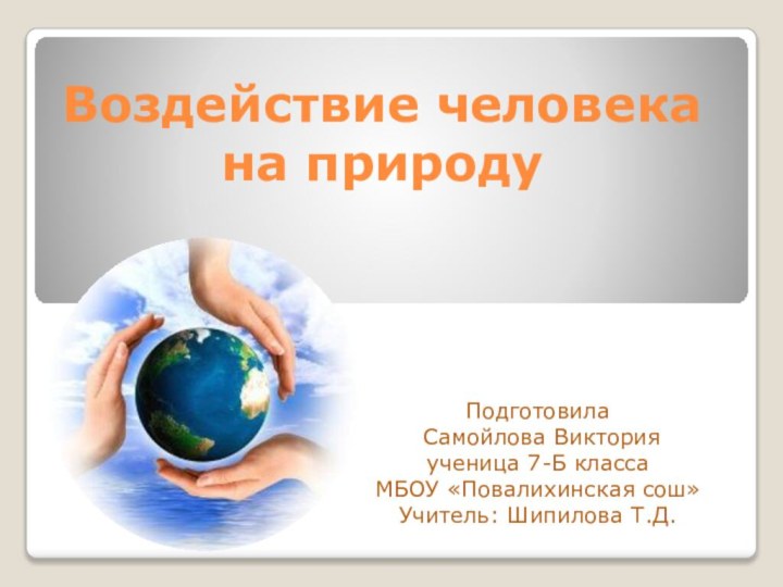 Воздействие человека на природу Подготовила Самойлова Викторияученица 7-Б класса МБОУ «Повалихинская сош»Учитель: Шипилова Т.Д.