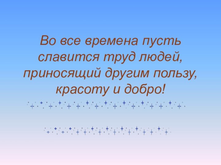 Во все времена пусть славится труд людей, приносящий другим пользу, красоту и добро!