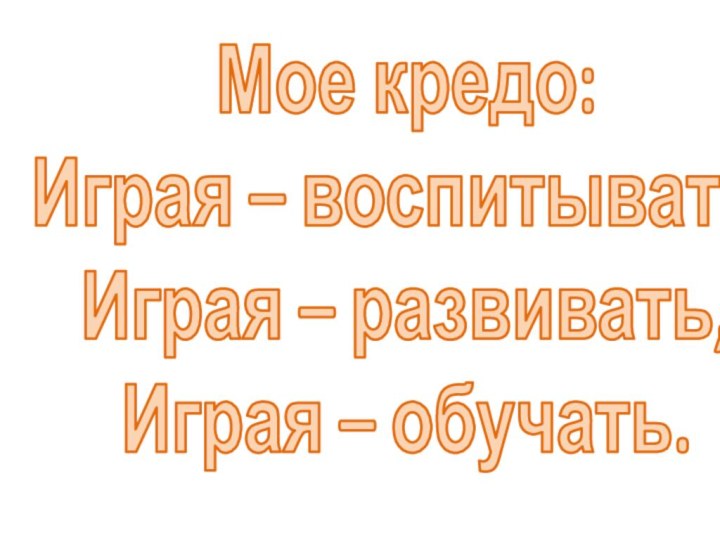 Мое кредо: Играя – воспитывать, Играя – развивать,   Играя – обучать.