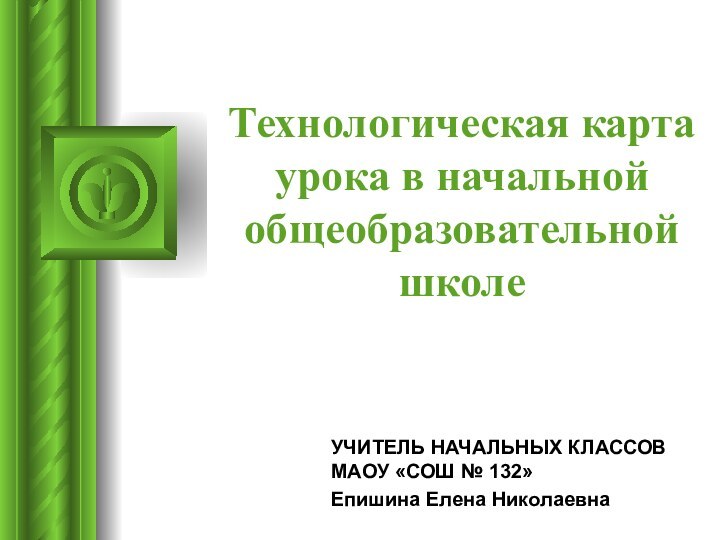 Технологическая карта урока в начальной общеобразовательной школеУЧИТЕЛЬ НАЧАЛЬНЫХ КЛАССОВ МАОУ «СОШ № 132» Епишина Елена Николаевна