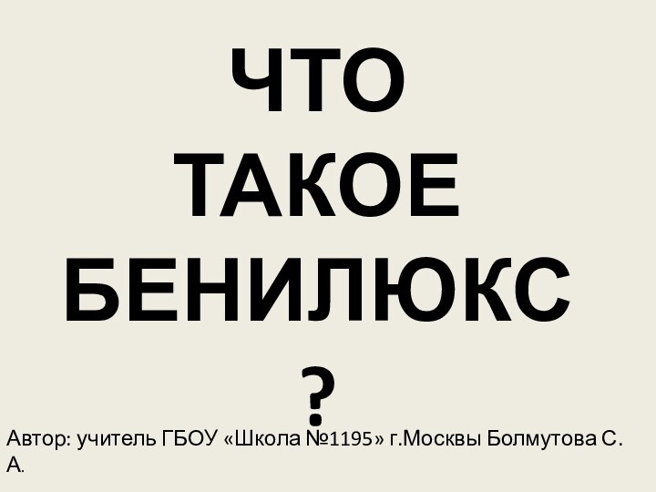 ЧТО  ТАКОЕ БЕНИЛЮКС?Автор: учитель ГБОУ «Школа №1195» г.Москвы Болмутова С.А.