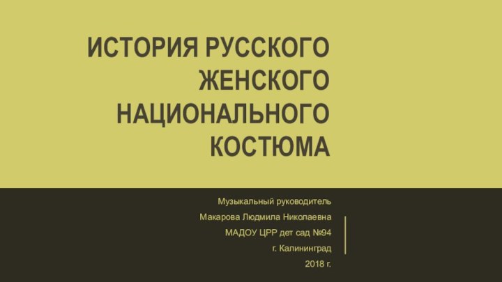 История русского женского национального костюмаМузыкальный руководитель Макарова Людмила НиколаевнаМАДОУ ЦРР дет сад №94г. Калининград2018 г.