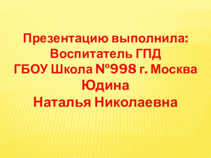 Презентацию выполнила: Воспитатель ГПД ГБОУ Школа №998 г. Москва Юдина Наталья Николаевна