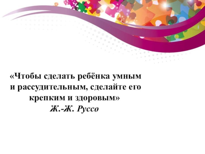 «Чтобы сделать ребёнка умным и рассудительным, сделайте его крепким и здоровым» Ж.-Ж. Руссо