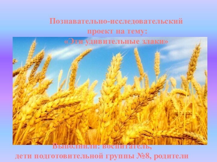 Выполнили: воспитатель,дети подготовительной группы №8, родителиПознавательно-исследовательский проект на тему: «Эти удивительные злаки»