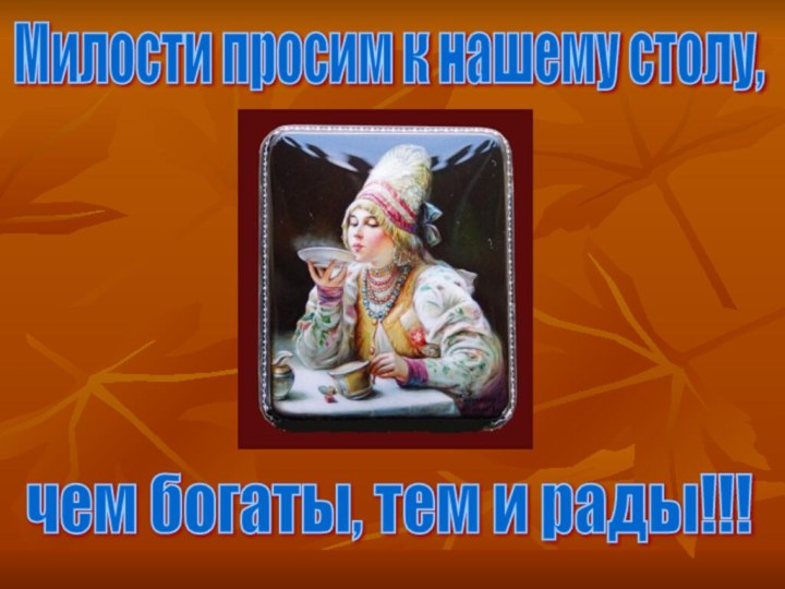 Милости просим к нашему столу,чем богаты, тем и рады!!!