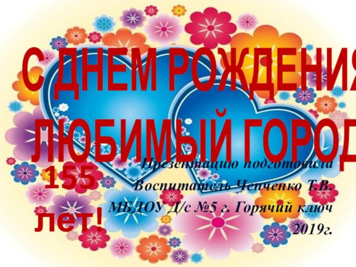 Презентацию подготовилаВоспитатель Чепченко Т.В.МБДОУ Д/с №5 г. Горячий ключ2019г.С ДНЕМ РОЖДЕНИЯЛЮБИМЫЙ ГОРОД155 лет!