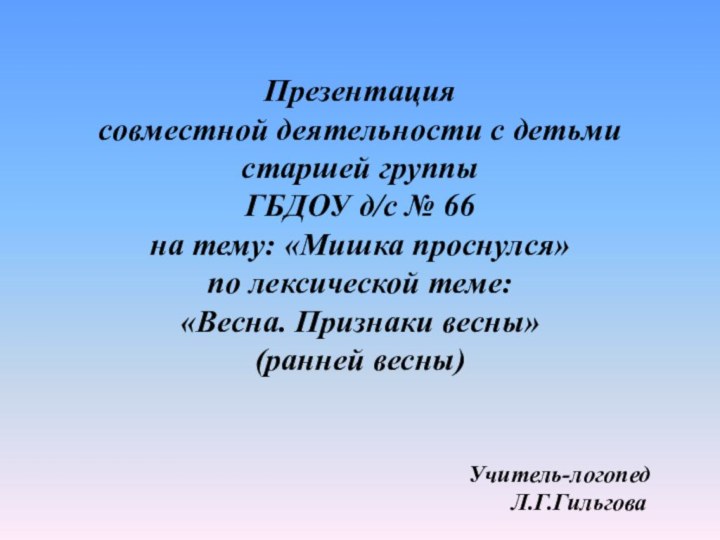 Презентациясовместной деятельности с детьмистаршей группыГБДОУ д/с № 66на тему: «Мишка проснулся»по лексической теме:«Весна. Признаки весны»(ранней весны)Учитель-логопедЛ.Г.Гильгова