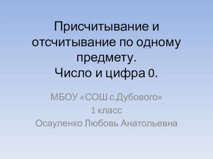 Присчитывание и отсчитывание по одному предмету. Число и цифра 0.МБОУ «СОШ с.Дубового»1 классОсауленко Любовь Анатольевна