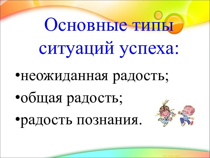 неожиданная радость;общая радость;радость познания.Основные типы  ситуаций успеха: