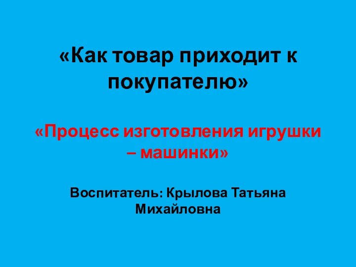 «Как товар приходит к покупателю»  «Процесс изготовления игрушки – машинки»  Воспитатель: Крылова Татьяна Михайловна