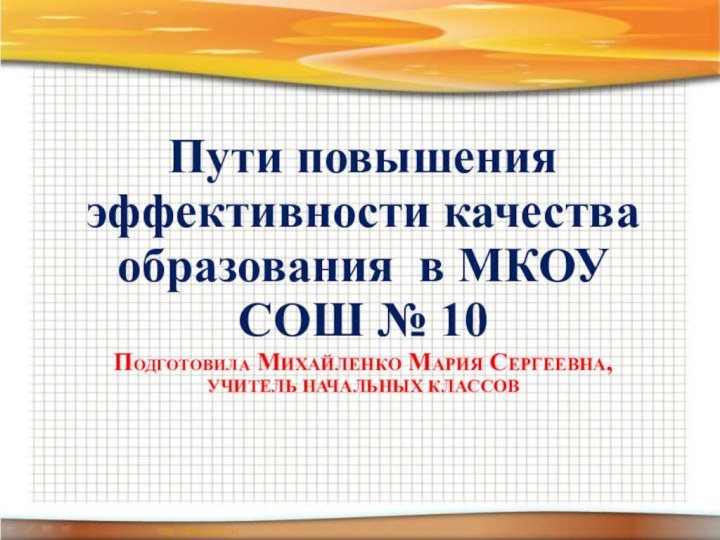 ПОДГОТОВИЛА МИХАЙЛЕНКО МАРИЯ СЕРГЕЕВНА,  УЧИТЕЛЬ НАЧАЛЬНЫХ КЛАССОВПути повышения эффективности качества образования