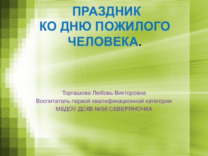 ПРАЗДНИК  КО ДНЮ ПОЖИЛОГО ЧЕЛОВЕКА.  Торгашова Любовь ВикторовнаВоспитатель первой