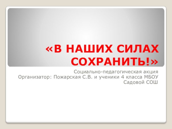 «В НАШИХ СИЛАХ СОХРАНИТЬ!»Социально-педагогическая акцияОрганизатор: Пожарская С.В. и ученики 4 класса МБОУ Садовой СОШ