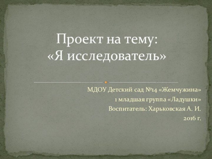 МДОУ Детский сад №14 «Жемчужина»1 младшая группа «Ладушки»Воспитатель: Харьковская А. И.2016 г.Проект на тему: «Я исследователь»