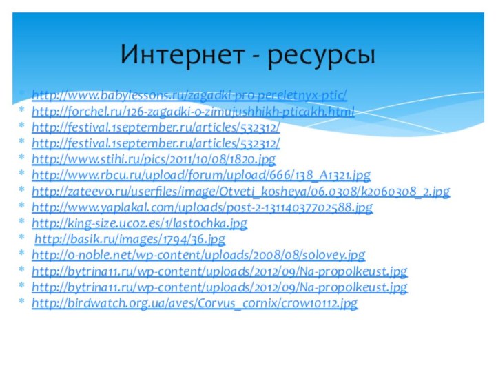 http://www.babylessons.ru/zagadki-pro-pereletnyx-ptic/http://forchel.ru/126-zagadki-o-zimujushhikh-pticakh.htmlhttp://festival.1september.ru/articles/532312/http://festival.1september.ru/articles/532312/http://www.stihi.ru/pics/2011/10/08/1820.jpghttp://www.rbcu.ru/upload/forum/upload/666/138_A1321.jpghttp://zateevo.ru/userfiles/image/Otveti_kosheya/06.0308/k2060308_2.jpghttp://www.yaplakal.com/uploads/post-2-13114037702588.jpghttp://king-size.ucoz.es/1/lastochka.jpg http://basik.ru/images/1794/36.jpghttp://o-noble.net/wp-content/uploads/2008/08/solovey.jpghttp://bytrina11.ru/wp-content/uploads/2012/09/Na-propolkeust.jpghttp://bytrina11.ru/wp-content/uploads/2012/09/Na-propolkeust.jpghttp://birdwatch.org.ua/aves/Corvus_cornix/crow10112.jpgИнтернет - ресурсы