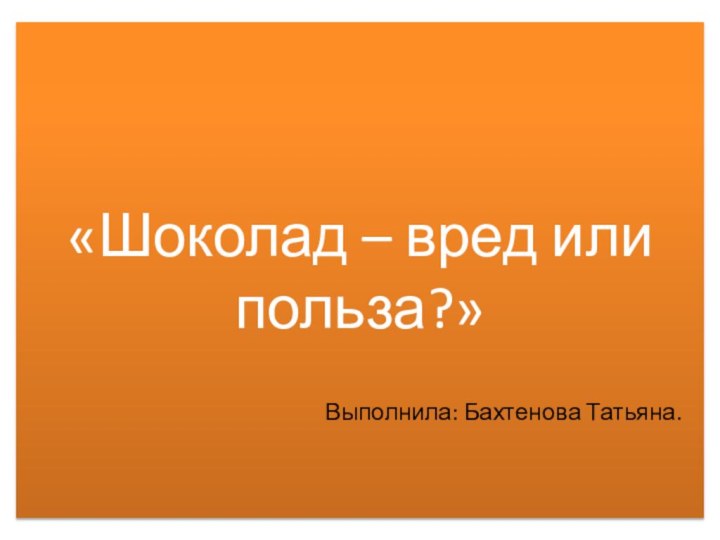 «Шоколад – вред или польза?» Выполнила: Бахтенова Татьяна.