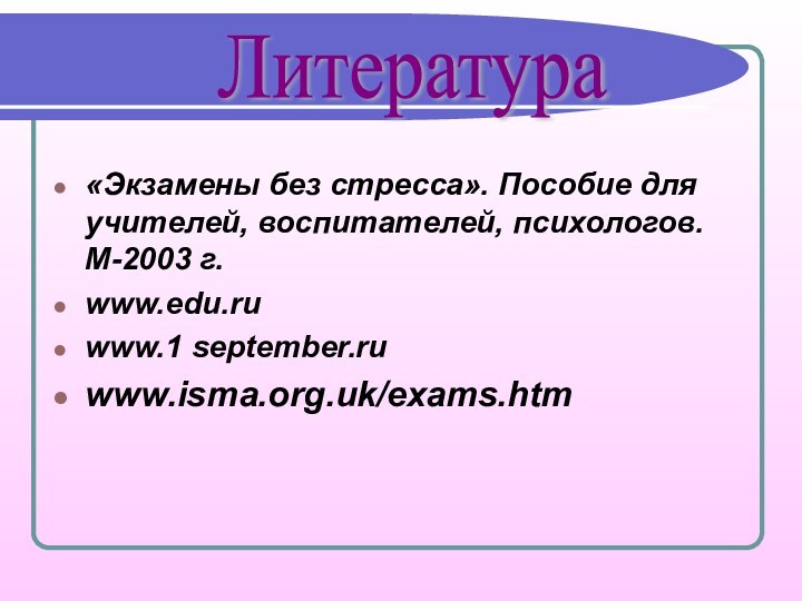 «Экзамены без стресса». Пособие для учителей, воспитателей, психологов. М-2003 г.www.edu.ruwww.1 september.ruwww.isma.org.uk/exams.htm   Литература