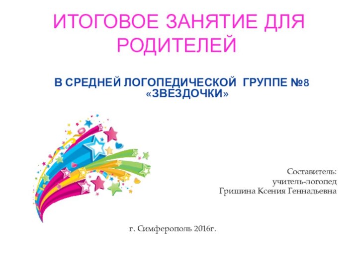 ИТОГОВОЕ ЗАНЯТИЕ ДЛЯ РОДИТЕЛЕЙ	В СРЕДНЕЙ ЛОГОПЕДИЧЕСКОЙ ГРУППЕ №8 «ЗВЕЗДОЧКИ»Составитель: учитель-логопед Гришина Ксения Геннадьевнаг. Симферополь 2016г.