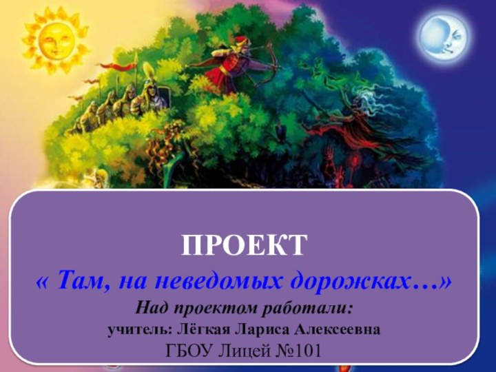 ПРОЕКТ« Там, на неведомых дорожках…»Над проектом работали: учитель: Лёгкая Лариса АлексеевнаГБОУ Лицей №101