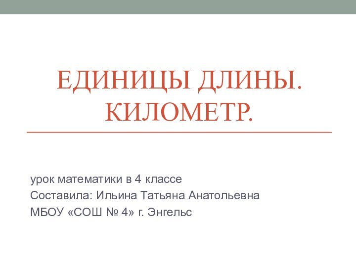 ЕДИНИЦЫ ДЛИНЫ. КИЛОМЕТР.урок математики в 4 классеСоставила: Ильина Татьяна АнатольевнаМБОУ «СОШ № 4» г. Энгельс