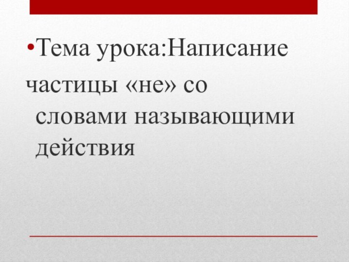 Тема урока:Написаниечастицы «не» со словами называющими действия